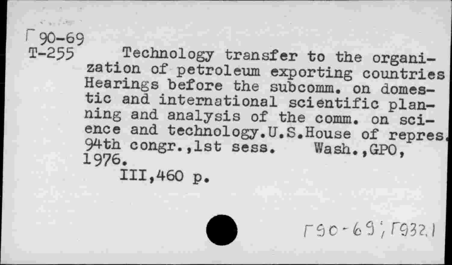 ﻿90-69
T-255 Technology transfer to the organization oi petroleum exporting countries Hearings before the subcomm, on domestic and international scientific planning and analysis of the comm, on science and technology.U.S.House of repres 94th congr.jlst sess. Wash.,GP0. 1976.	’
111,460 p.
